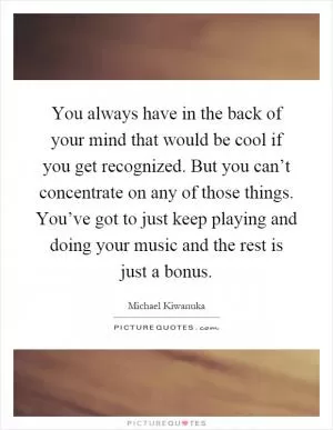 You always have in the back of your mind that would be cool if you get recognized. But you can’t concentrate on any of those things. You’ve got to just keep playing and doing your music and the rest is just a bonus Picture Quote #1