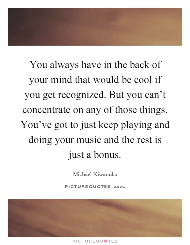 You always have in the back of your mind that would be cool if you get recognized. But you can't concentrate on any of those things. You've got to just keep playing and doing your music and the rest is just a bonus Picture Quote #1