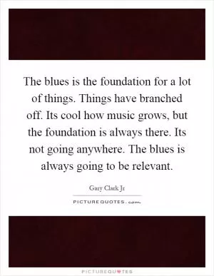 The blues is the foundation for a lot of things. Things have branched off. Its cool how music grows, but the foundation is always there. Its not going anywhere. The blues is always going to be relevant Picture Quote #1
