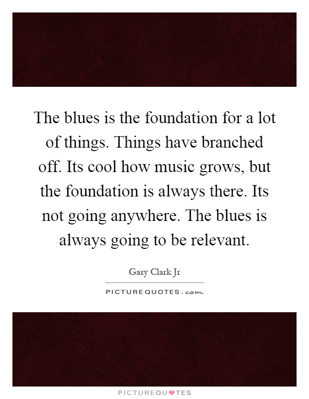 The blues is the foundation for a lot of things. Things have branched off. Its cool how music grows, but the foundation is always there. Its not going anywhere. The blues is always going to be relevant Picture Quote #1