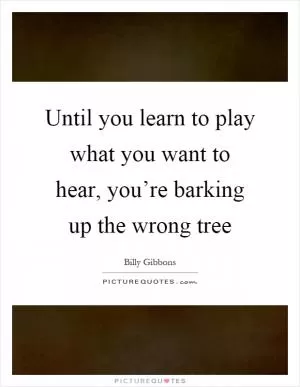 Until you learn to play what you want to hear, you’re barking up the wrong tree Picture Quote #1