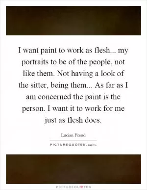 I want paint to work as flesh... my portraits to be of the people, not like them. Not having a look of the sitter, being them... As far as I am concerned the paint is the person. I want it to work for me just as flesh does Picture Quote #1