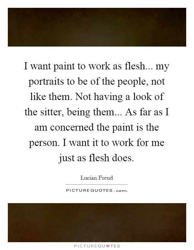 I want paint to work as flesh... my portraits to be of the people, not like them. Not having a look of the sitter, being them... As far as I am concerned the paint is the person. I want it to work for me just as flesh does Picture Quote #1