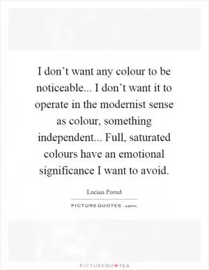 I don’t want any colour to be noticeable... I don’t want it to operate in the modernist sense as colour, something independent... Full, saturated colours have an emotional significance I want to avoid Picture Quote #1
