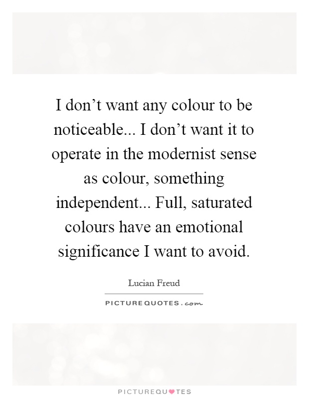 I don't want any colour to be noticeable... I don't want it to operate in the modernist sense as colour, something independent... Full, saturated colours have an emotional significance I want to avoid Picture Quote #1