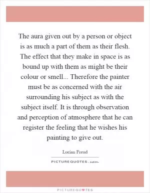 The aura given out by a person or object is as much a part of them as their flesh. The effect that they make in space is as bound up with them as might be their colour or smell... Therefore the painter must be as concerned with the air surrounding his subject as with the subject itself. It is through observation and perception of atmosphere that he can register the feeling that he wishes his painting to give out Picture Quote #1