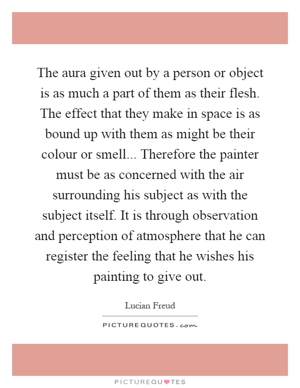 The aura given out by a person or object is as much a part of them as their flesh. The effect that they make in space is as bound up with them as might be their colour or smell... Therefore the painter must be as concerned with the air surrounding his subject as with the subject itself. It is through observation and perception of atmosphere that he can register the feeling that he wishes his painting to give out Picture Quote #1