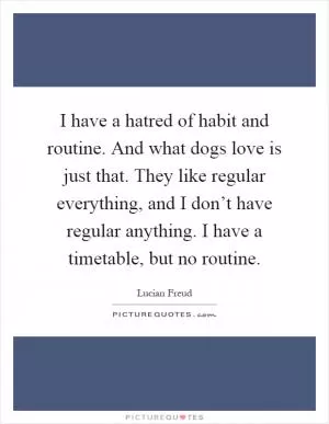 I have a hatred of habit and routine. And what dogs love is just that. They like regular everything, and I don’t have regular anything. I have a timetable, but no routine Picture Quote #1