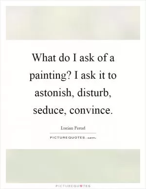 What do I ask of a painting? I ask it to astonish, disturb, seduce, convince Picture Quote #1