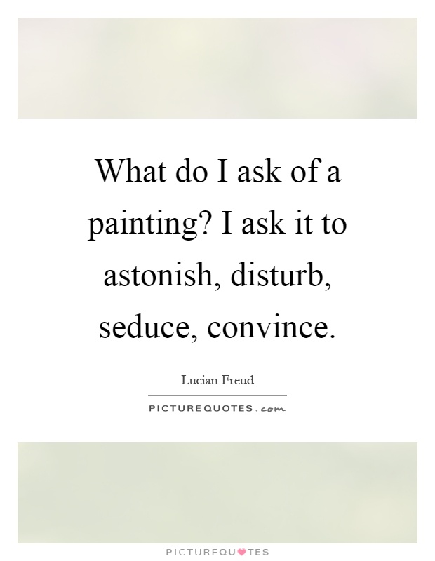 What do I ask of a painting? I ask it to astonish, disturb, seduce, convince Picture Quote #1