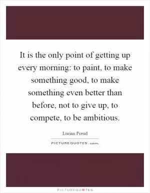It is the only point of getting up every morning: to paint, to make something good, to make something even better than before, not to give up, to compete, to be ambitious Picture Quote #1
