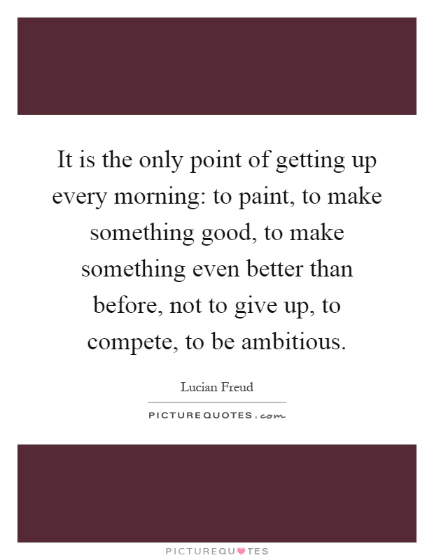 It is the only point of getting up every morning: to paint, to make something good, to make something even better than before, not to give up, to compete, to be ambitious Picture Quote #1