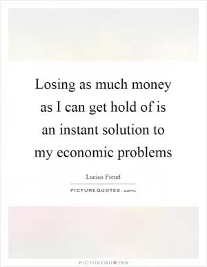 Losing as much money as I can get hold of is an instant solution to my economic problems Picture Quote #1