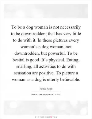 To be a dog woman is not necessarily to be downtrodden; that has very little to do with it. In these pictures every woman’s a dog woman, not downtrodden, but powerful. To be bestial is good. It’s physical. Eating, snarling, all activities to do with sensation are positive. To picture a woman as a dog is utterly believable Picture Quote #1