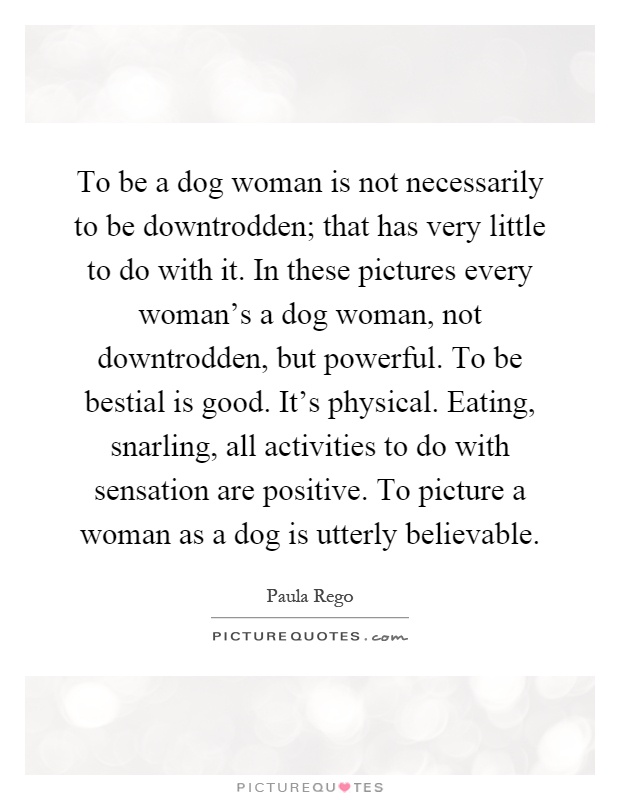 To be a dog woman is not necessarily to be downtrodden; that has very little to do with it. In these pictures every woman's a dog woman, not downtrodden, but powerful. To be bestial is good. It's physical. Eating, snarling, all activities to do with sensation are positive. To picture a woman as a dog is utterly believable Picture Quote #1