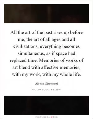 All the art of the past rises up before me, the art of all ages and all civilizations, everything becomes simultaneous, as if space had replaced time. Memories of works of art blend with affective memories, with my work, with my whole life Picture Quote #1