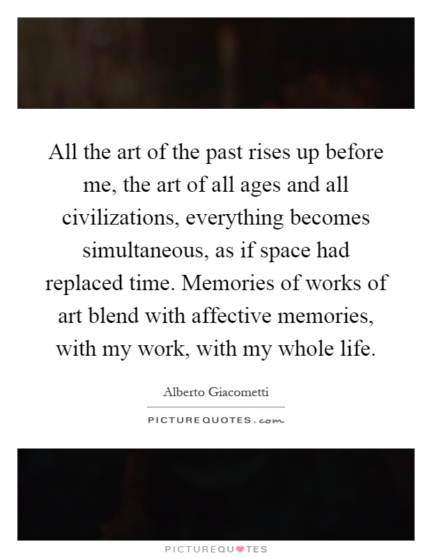 All the art of the past rises up before me, the art of all ages and all civilizations, everything becomes simultaneous, as if space had replaced time. Memories of works of art blend with affective memories, with my work, with my whole life Picture Quote #1