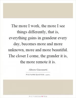 The more I work, the more I see things differently, that is, everything gains in grandeur every day, becomes more and more unknown, more and more beautiful. The closer I come, the grander it is, the more remote it is Picture Quote #1