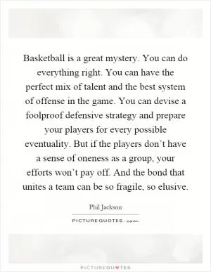 Basketball is a great mystery. You can do everything right. You can have the perfect mix of talent and the best system of offense in the game. You can devise a foolproof defensive strategy and prepare your players for every possible eventuality. But if the players don’t have a sense of oneness as a group, your efforts won’t pay off. And the bond that unites a team can be so fragile, so elusive Picture Quote #1