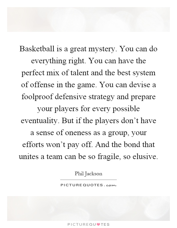 Basketball is a great mystery. You can do everything right. You can have the perfect mix of talent and the best system of offense in the game. You can devise a foolproof defensive strategy and prepare your players for every possible eventuality. But if the players don't have a sense of oneness as a group, your efforts won't pay off. And the bond that unites a team can be so fragile, so elusive Picture Quote #1
