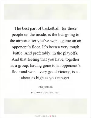 The best part of basketball, for those people on the inside, is the bus going to the airport after you’ve won a game on an opponent’s floor. It’s been a very tough battle. And preferably, in the playoffs. And that feeling that you have, together as a group, having gone to an opponent’s floor and won a very good victory, is as about as high as you can get Picture Quote #1