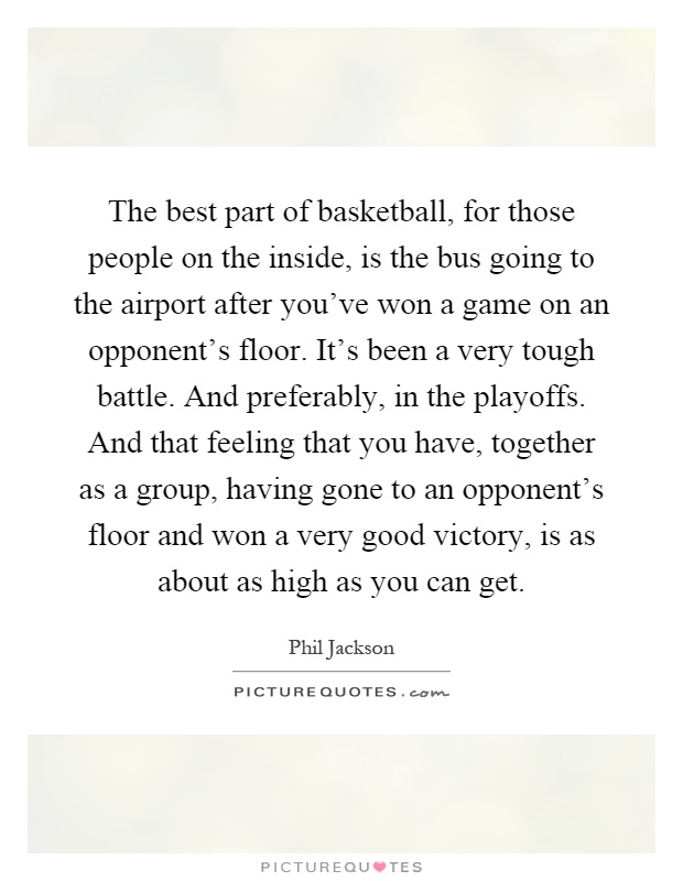 The best part of basketball, for those people on the inside, is the bus going to the airport after you've won a game on an opponent's floor. It's been a very tough battle. And preferably, in the playoffs. And that feeling that you have, together as a group, having gone to an opponent's floor and won a very good victory, is as about as high as you can get Picture Quote #1