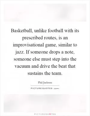 Basketball, unlike football with its prescribed routes, is an improvisational game, similar to jazz. If someone drops a note, someone else must step into the vacuum and drive the beat that sustains the team Picture Quote #1