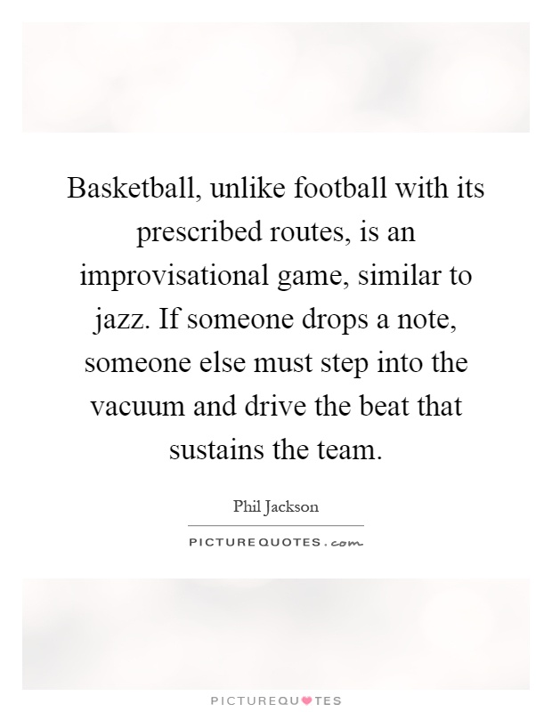 Basketball, unlike football with its prescribed routes, is an improvisational game, similar to jazz. If someone drops a note, someone else must step into the vacuum and drive the beat that sustains the team Picture Quote #1