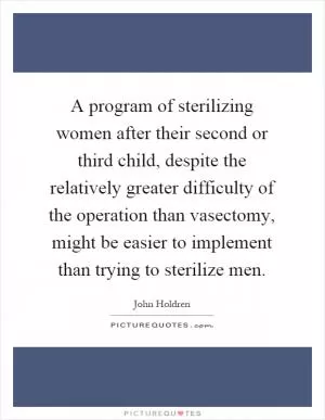A program of sterilizing women after their second or third child, despite the relatively greater difficulty of the operation than vasectomy, might be easier to implement than trying to sterilize men Picture Quote #1
