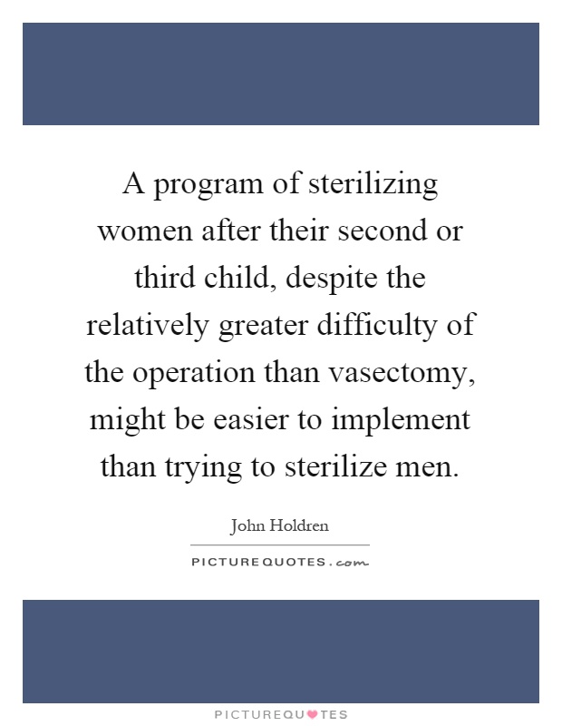 A program of sterilizing women after their second or third child, despite the relatively greater difficulty of the operation than vasectomy, might be easier to implement than trying to sterilize men Picture Quote #1