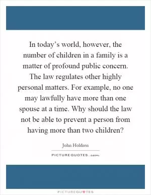 In today’s world, however, the number of children in a family is a matter of profound public concern. The law regulates other highly personal matters. For example, no one may lawfully have more than one spouse at a time. Why should the law not be able to prevent a person from having more than two children? Picture Quote #1