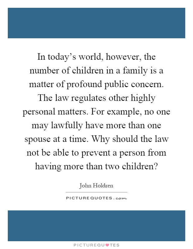In today's world, however, the number of children in a family is a matter of profound public concern. The law regulates other highly personal matters. For example, no one may lawfully have more than one spouse at a time. Why should the law not be able to prevent a person from having more than two children? Picture Quote #1