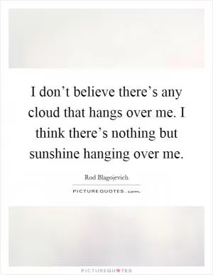 I don’t believe there’s any cloud that hangs over me. I think there’s nothing but sunshine hanging over me Picture Quote #1
