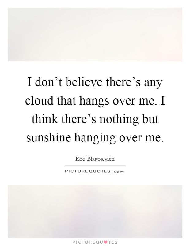 I don't believe there's any cloud that hangs over me. I think there's nothing but sunshine hanging over me Picture Quote #1