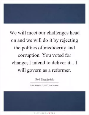 We will meet our challenges head on and we will do it by rejecting the politics of mediocrity and corruption. You voted for change; I intend to deliver it... I will govern as a reformer Picture Quote #1
