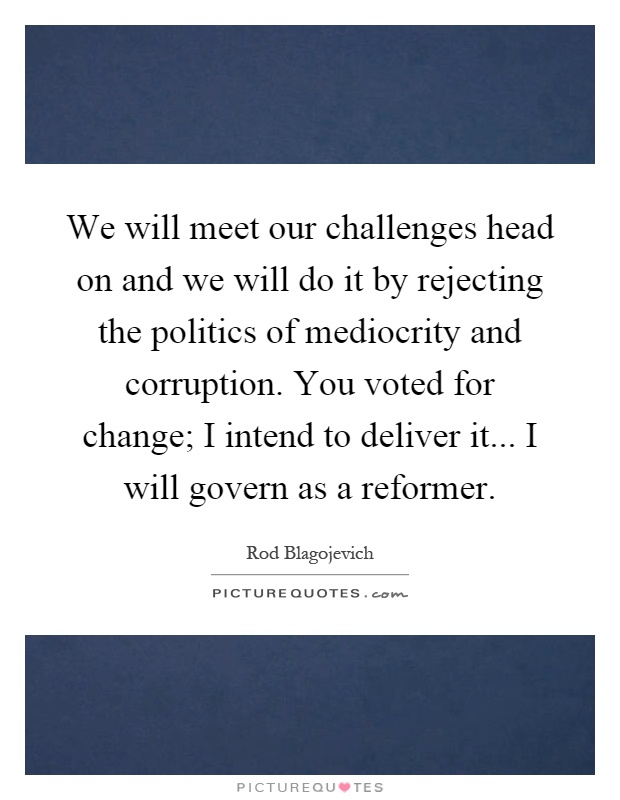 We will meet our challenges head on and we will do it by rejecting the politics of mediocrity and corruption. You voted for change; I intend to deliver it... I will govern as a reformer Picture Quote #1