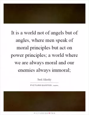 It is a world not of angels but of angles, where men speak of moral principles but act on power principles; a world where we are always moral and our enemies always immoral; Picture Quote #1