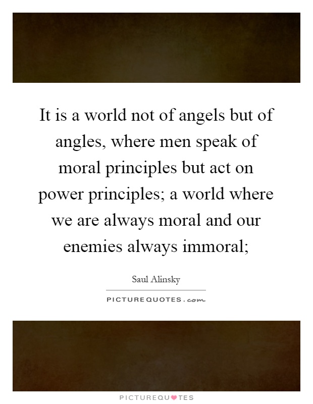 It is a world not of angels but of angles, where men speak of moral principles but act on power principles; a world where we are always moral and our enemies always immoral; Picture Quote #1