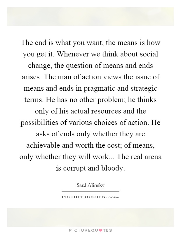 The end is what you want, the means is how you get it. Whenever we think about social change, the question of means and ends arises. The man of action views the issue of means and ends in pragmatic and strategic terms. He has no other problem; he thinks only of his actual resources and the possibilities of various choices of action. He asks of ends only whether they are achievable and worth the cost; of means, only whether they will work... The real arena is corrupt and bloody Picture Quote #1