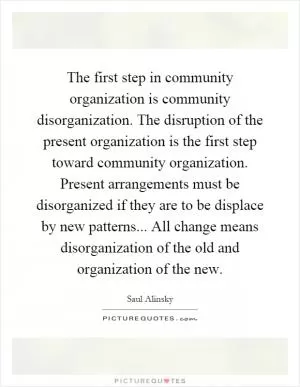 The first step in community organization is community disorganization. The disruption of the present organization is the first step toward community organization. Present arrangements must be disorganized if they are to be displace by new patterns... All change means disorganization of the old and organization of the new Picture Quote #1