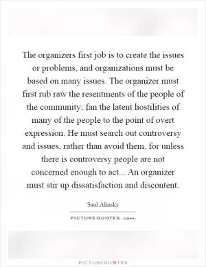 The organizers first job is to create the issues or problems, and organizations must be based on many issues. The organizer must first rub raw the resentments of the people of the community; fan the latent hostilities of many of the people to the point of overt expression. He must search out controversy and issues, rather than avoid them, for unless there is controversy people are not concerned enough to act... An organizer must stir up dissatisfaction and discontent Picture Quote #1