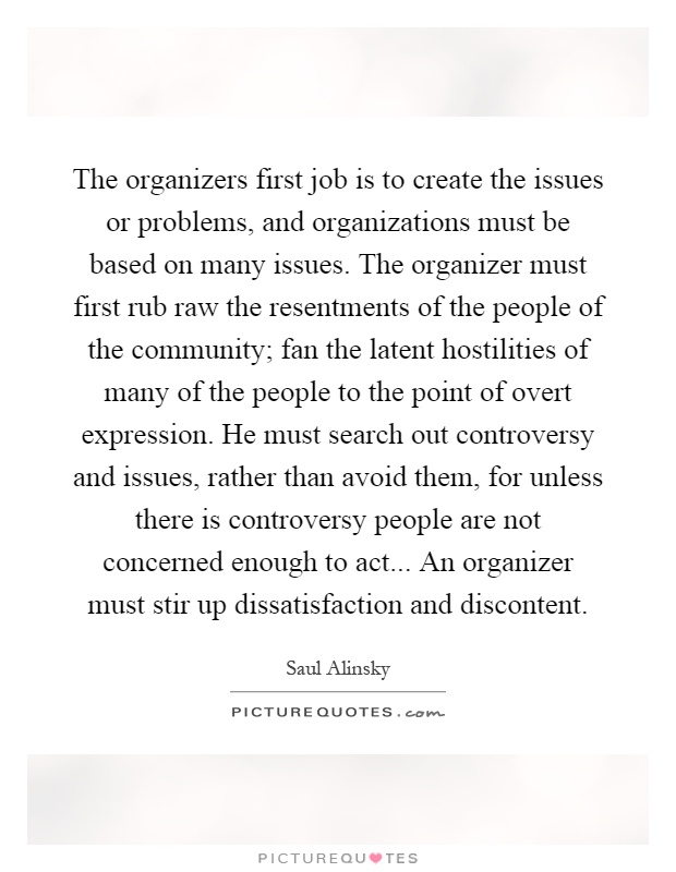 The organizers first job is to create the issues or problems, and organizations must be based on many issues. The organizer must first rub raw the resentments of the people of the community; fan the latent hostilities of many of the people to the point of overt expression. He must search out controversy and issues, rather than avoid them, for unless there is controversy people are not concerned enough to act... An organizer must stir up dissatisfaction and discontent Picture Quote #1