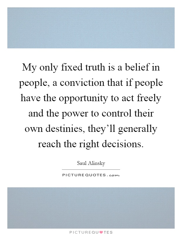 My only fixed truth is a belief in people, a conviction that if people have the opportunity to act freely and the power to control their own destinies, they'll generally reach the right decisions Picture Quote #1