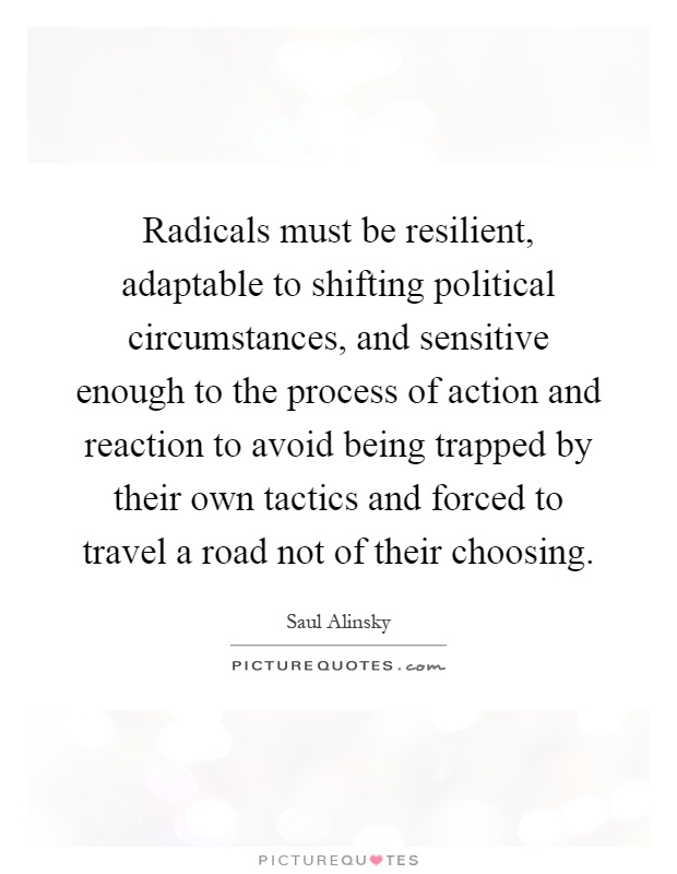 Radicals must be resilient, adaptable to shifting political circumstances, and sensitive enough to the process of action and reaction to avoid being trapped by their own tactics and forced to travel a road not of their choosing Picture Quote #1