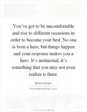 You’ve got to be uncomfortable and rise to different occasions in order to become your best. No one is born a hero, but things happen and your response makes you a hero. It’s instinctual, it’s something that you may not even realize is there Picture Quote #1
