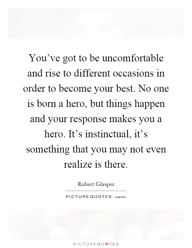 You've got to be uncomfortable and rise to different occasions in order to become your best. No one is born a hero, but things happen and your response makes you a hero. It's instinctual, it's something that you may not even realize is there Picture Quote #1