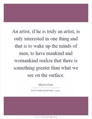 An artist, if he is truly an artist, is only interested in one thing and that is to wake up the minds of men, to have mankind and womankind realize that there is something greater than what we see on the surface Picture Quote #1