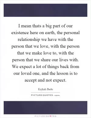I mean thats a big part of our existence here on earth, the personal relationship we have with the person that we love, with the person that we make love to, with the person that we share our lives with. We expect a lot of things back from our loved one, and the lesson is to accept and not expect Picture Quote #1