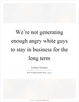 We’re not generating enough angry white guys to stay in business for the long term Picture Quote #1