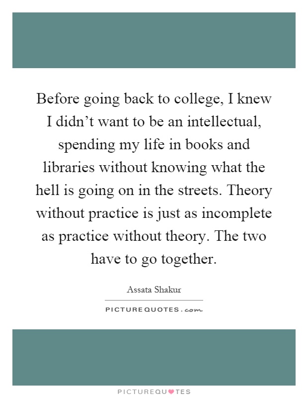 Before going back to college, I knew I didn't want to be an intellectual, spending my life in books and libraries without knowing what the hell is going on in the streets. Theory without practice is just as incomplete as practice without theory. The two have to go together Picture Quote #1